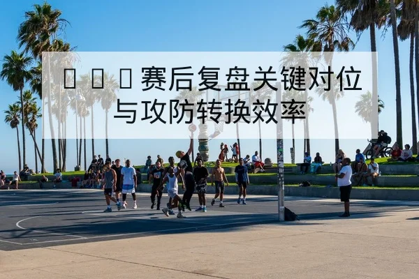 CBA赛后复盘关键对位与攻防转换效率