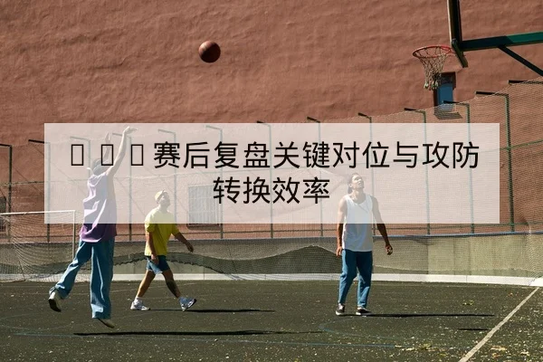 CBA赛后复盘关键对位与攻防转换效率